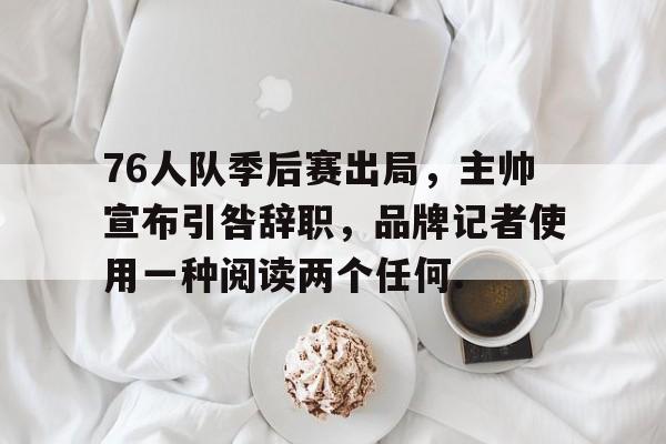 蜂鸟电竞Fengniao-关于76人队季后赛出局，主帅宣布引咎辞职，品牌记者使用一种阅读两个任何.的信息