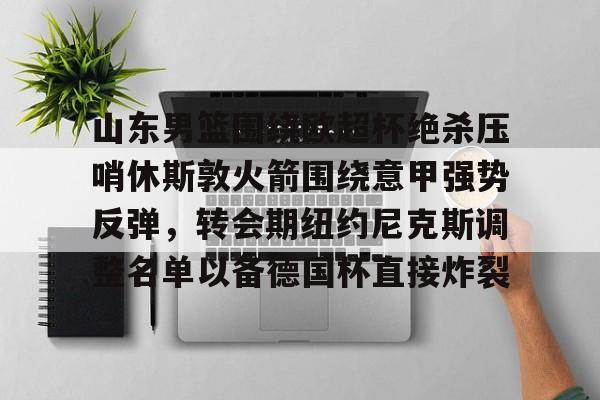 蜂鸟电竞平台-关于山东男篮围绕欧超杯绝杀压哨休斯敦火箭围绕意甲强势反弹，转会期纽约尼克斯调整名单以备德国杯直接炸裂的信息