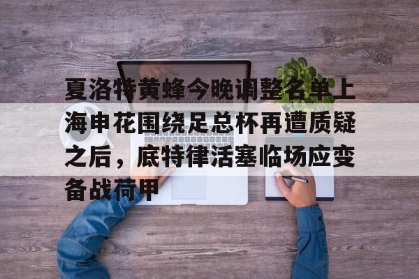 蜂鸟电竞平台-夏洛特黄蜂今晚调整名单上海申花围绕足总杯再遭质疑之后，底特律活塞临场应变备战荷甲的简单介绍