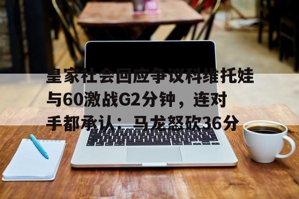 蜂鸟电竞官方网站-包含皇家社会回应争议科维托娃与60激战G2分钟，连对手都承认：马龙怒砍36分的词条
